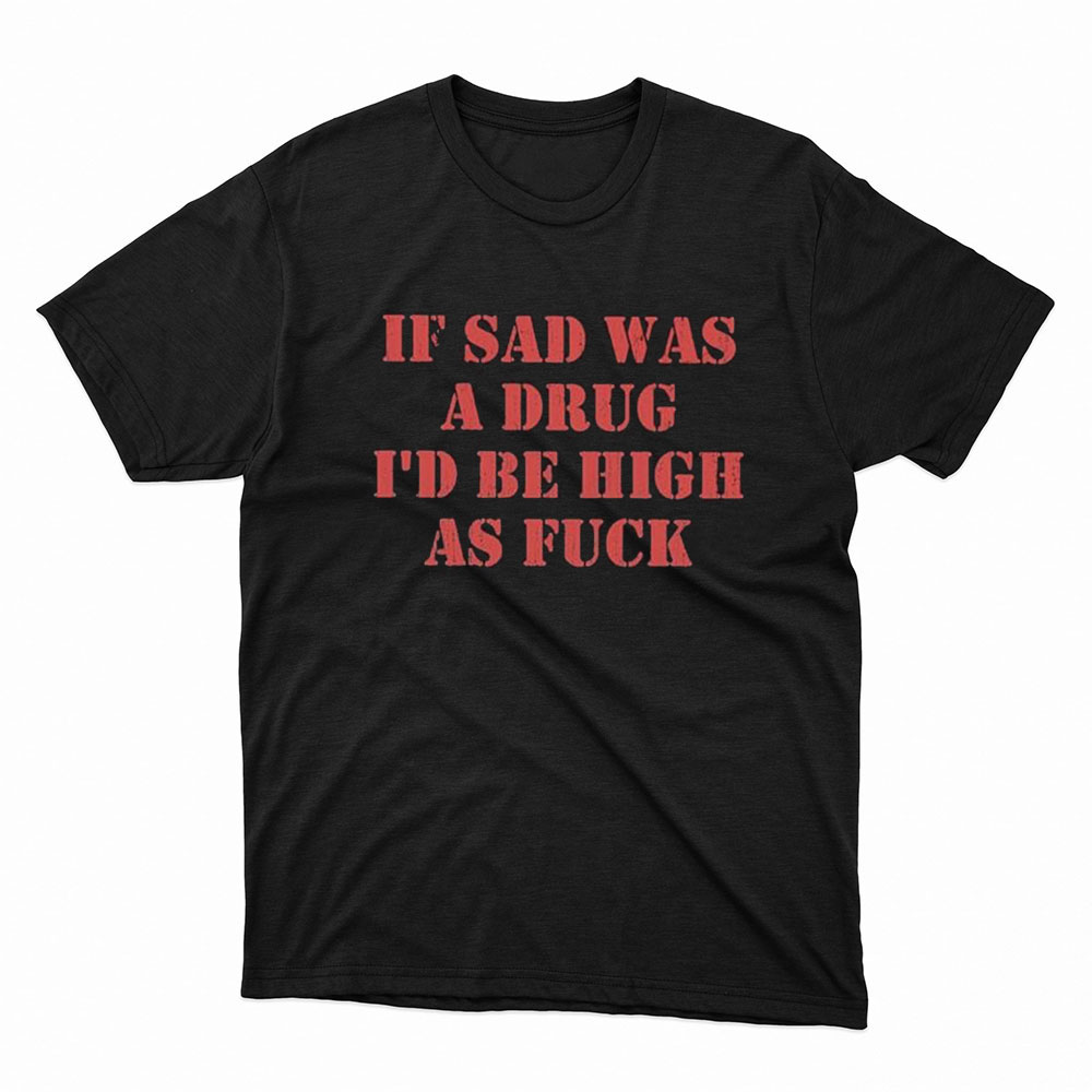 If Sad Was A Drug Id Be High As Fuck Shirt, Hoodie