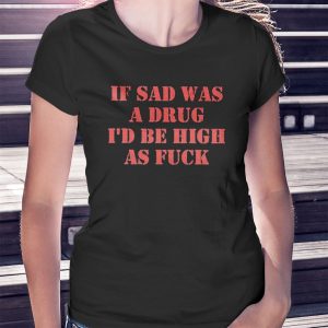 woman shirt If Sad Was A Drug Id Be High As Fuck Shirt Hoodie