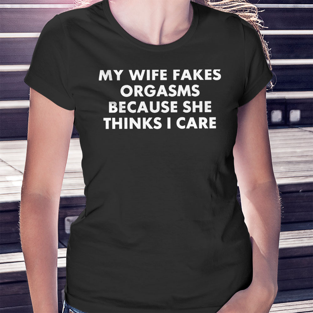 My Wife Fakes Orgasms Because She Thinks I Care 2023 Shirt, Ladies Tee