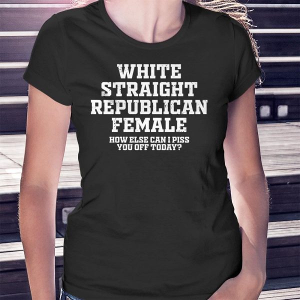 Republican Party White Straight Republican Female How Else Can I Piss You Off Today Shirt